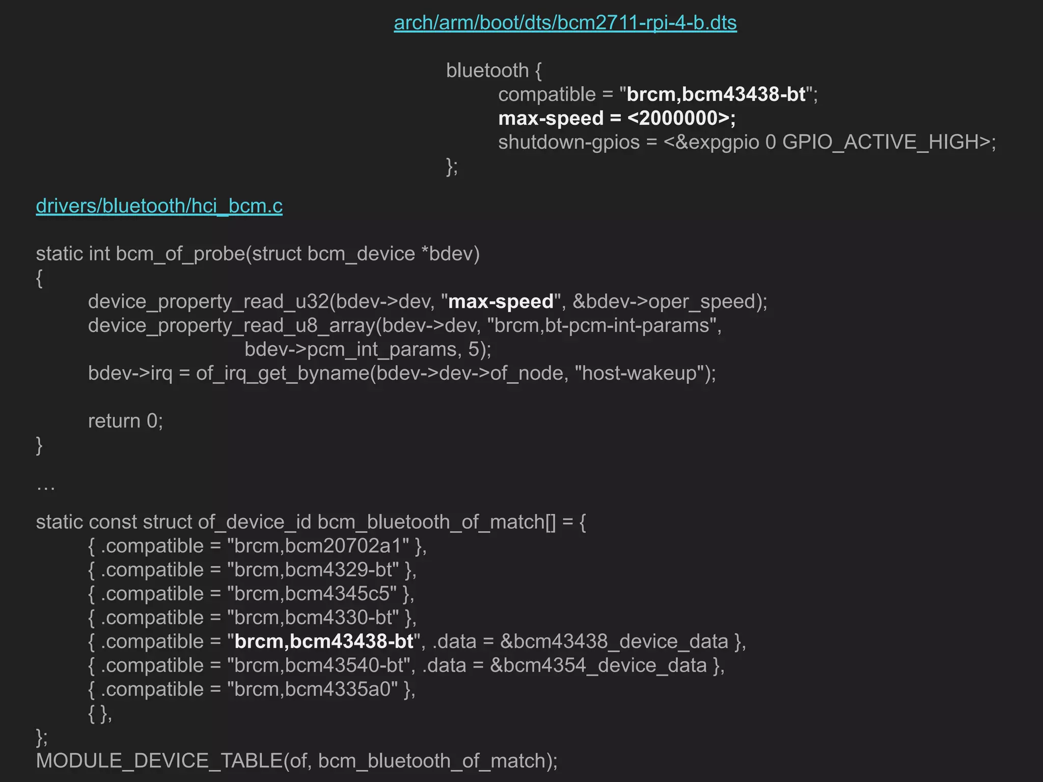 drivers/bluetooth/hci_bcm.c static int bcm_of_probe(struct bcm_device *bdev) { device_property_read_u32(bdev->dev, "max-speed", &bdev->oper_speed); device_property_read_u8_array(bdev->dev, "brcm,bt-pcm-int-params", bdev->pcm_int_params, 5); bdev->irq = of_irq_get_byname(bdev->dev->of_node, "host-wakeup"); return 0; } … static const struct of_device_id bcm_bluetooth_of_match[] = { { .compatible = "brcm,bcm20702a1" }, { .compatible = "brcm,bcm4329-bt" }, { .compatible = "brcm,bcm4345c5" }, { .compatible = "brcm,bcm4330-bt" }, { .compatible = "brcm,bcm43438-bt", .data = &bcm43438_device_data }, { .compatible = "brcm,bcm43540-bt", .data = &bcm4354_device_data }, { .compatible = "brcm,bcm4335a0" }, { }, }; MODULE_DEVICE_TABLE(of, bcm_bluetooth_of_match); arch/arm/boot/dts/bcm2711-rpi-4-b.dts bluetooth { compatible = "brcm,bcm43438-bt"; max-speed = <2000000>; shutdown-gpios = <&expgpio 0 GPIO_ACTIVE_HIGH>; }; 