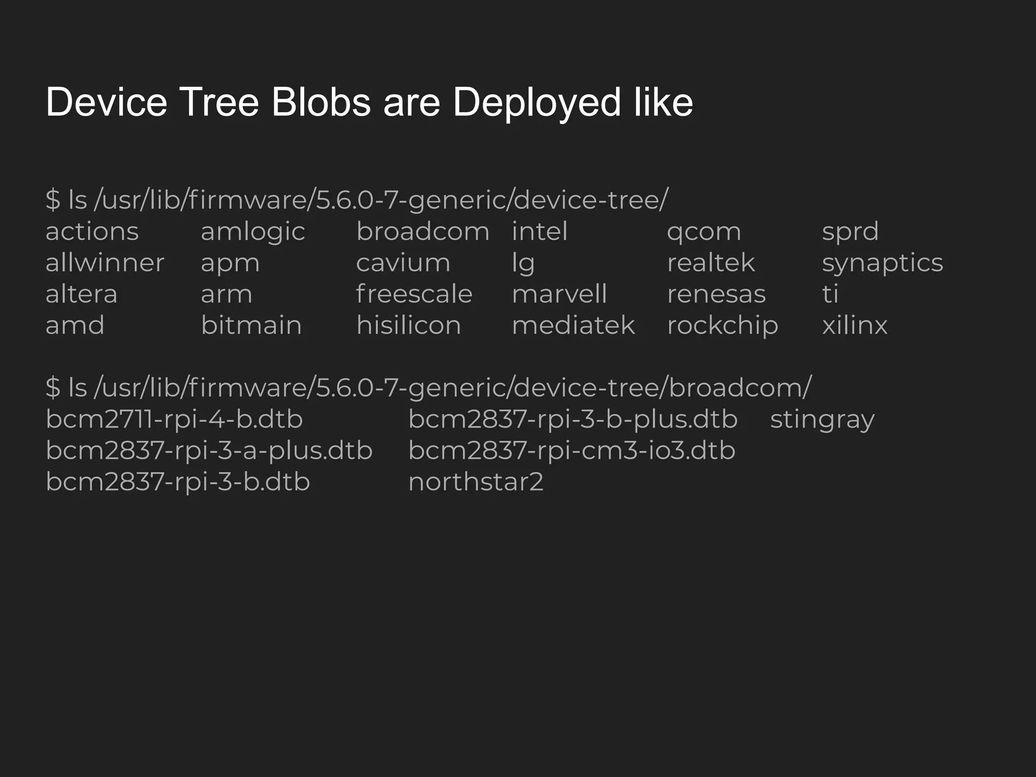 Device Tree Blobs are Deployed like $ ls /usr/lib/ﬁrmware/5.6.0-7-generic/device-tree/ actions amlogic broadcom intel qcom sprd allwinner apm cavium lg realtek synaptics altera arm freescale marvell renesas ti amd bitmain hisilicon mediatek rockchip xilinx $ ls /usr/lib/ﬁrmware/5.6.0-7-generic/device-tree/broadcom/ bcm2711-rpi-4-b.dtb bcm2837-rpi-3-b-plus.dtb stingray bcm2837-rpi-3-a-plus.dtb bcm2837-rpi-cm3-io3.dtb bcm2837-rpi-3-b.dtb northstar2 