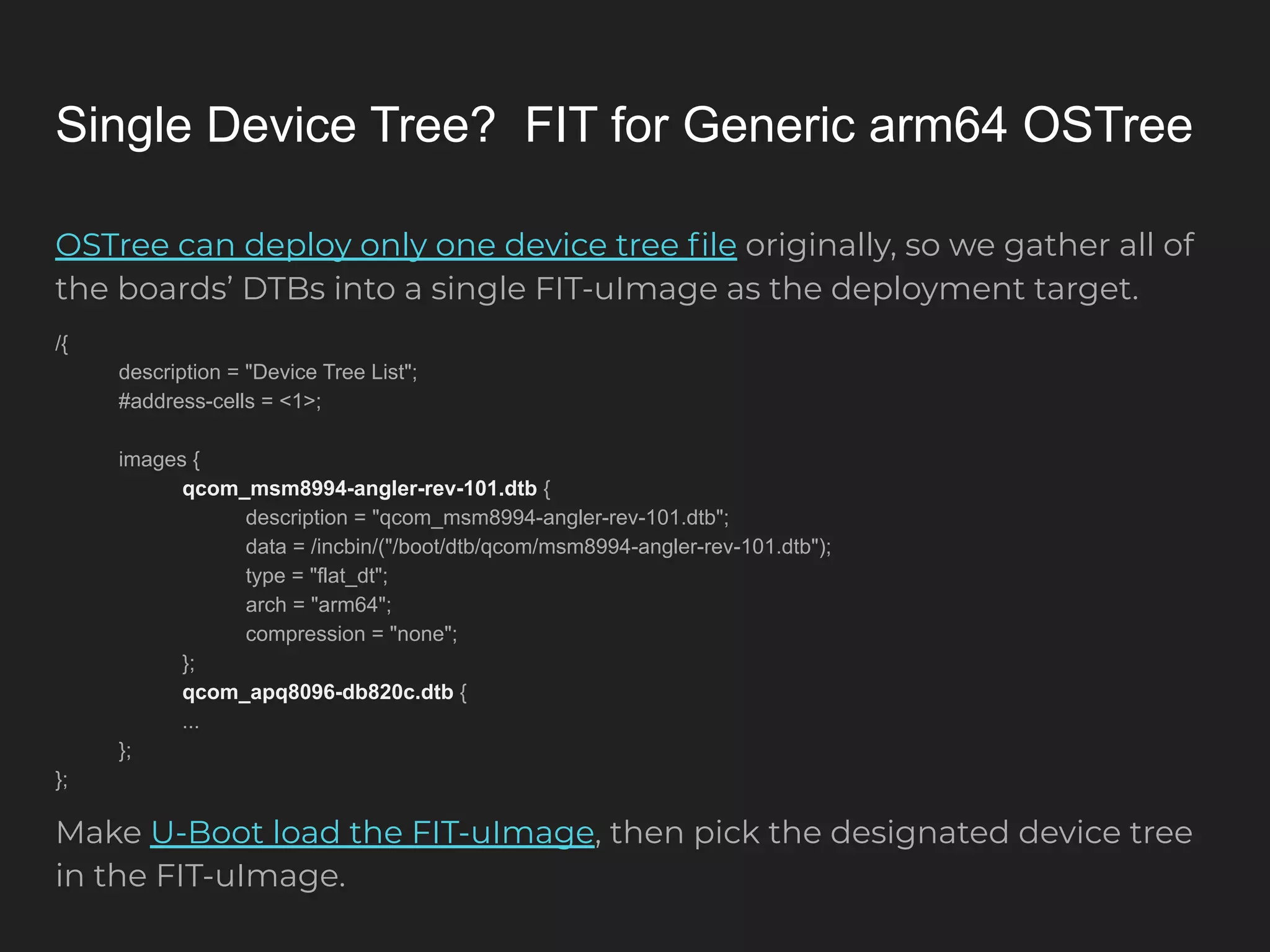 Single Device Tree? FIT for Generic arm64 OSTree OSTree can deploy only one device tree ﬁle originally, so we gather all of the boards’ DTBs into a single FIT-uImage as the deployment target. /{ description = "Device Tree List"; #address-cells = <1>; images { qcom_msm8994-angler-rev-101.dtb { description = "qcom_msm8994-angler-rev-101.dtb"; data = /incbin/("/boot/dtb/qcom/msm8994-angler-rev-101.dtb"); type = "flat_dt"; arch = "arm64"; compression = "none"; }; qcom_apq8096-db820c.dtb { ... }; }; Make U-Boot load the FIT-uImage, then pick the designated device tree in the FIT-uImage. 