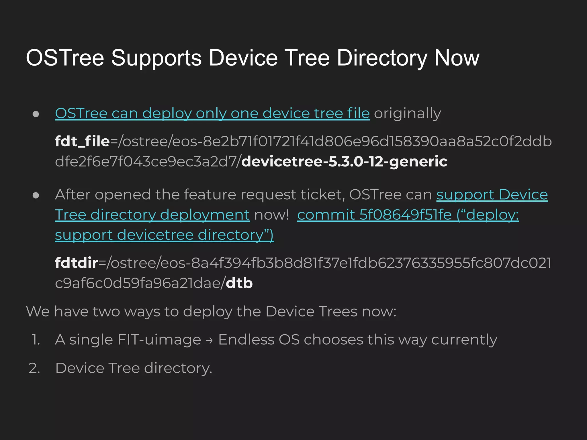 OSTree Supports Device Tree Directory Now ● OSTree can deploy only one device tree ﬁle originally fdt_ﬁle=/ostree/eos-8e2b71f01721f41d806e96d158390aa8a52c0f2ddb dfe2f6e7f043ce9ec3a2d7/devicetree-5.3.0-12-generic ● After opened the feature request ticket, OSTree can support Device Tree directory deployment now! commit 5f08649f51fe (“deploy: support devicetree directory”) fdtdir=/ostree/eos-8a4f394fb3b8d81f37e1fdb62376335955fc807dc021 c9af6c0d59fa96a21dae/dtb We have two ways to deploy the Device Trees now: 1. A single FIT-uimage → Endless OS chooses this way currently 2. Device Tree directory. 