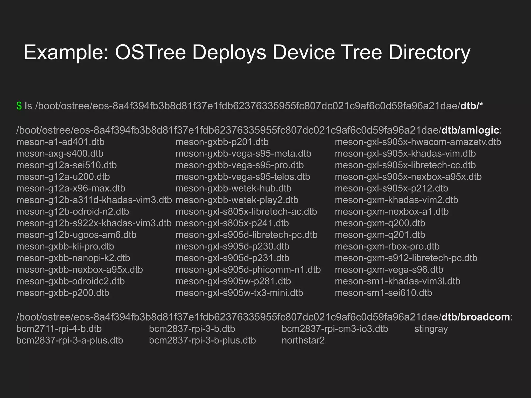 $ ls /boot/ostree/eos-8a4f394fb3b8d81f37e1fdb62376335955fc807dc021c9af6c0d59fa96a21dae/dtb/* /boot/ostree/eos-8a4f394fb3b8d81f37e1fdb62376335955fc807dc021c9af6c0d59fa96a21dae/dtb/amlogic: meson-a1-ad401.dtb meson-gxbb-p201.dtb meson-gxl-s905x-hwacom-amazetv.dtb meson-axg-s400.dtb meson-gxbb-vega-s95-meta.dtb meson-gxl-s905x-khadas-vim.dtb meson-g12a-sei510.dtb meson-gxbb-vega-s95-pro.dtb meson-gxl-s905x-libretech-cc.dtb meson-g12a-u200.dtb meson-gxbb-vega-s95-telos.dtb meson-gxl-s905x-nexbox-a95x.dtb meson-g12a-x96-max.dtb meson-gxbb-wetek-hub.dtb meson-gxl-s905x-p212.dtb meson-g12b-a311d-khadas-vim3.dtb meson-gxbb-wetek-play2.dtb meson-gxm-khadas-vim2.dtb meson-g12b-odroid-n2.dtb meson-gxl-s805x-libretech-ac.dtb meson-gxm-nexbox-a1.dtb meson-g12b-s922x-khadas-vim3.dtb meson-gxl-s805x-p241.dtb meson-gxm-q200.dtb meson-g12b-ugoos-am6.dtb meson-gxl-s905d-libretech-pc.dtb meson-gxm-q201.dtb meson-gxbb-kii-pro.dtb meson-gxl-s905d-p230.dtb meson-gxm-rbox-pro.dtb meson-gxbb-nanopi-k2.dtb meson-gxl-s905d-p231.dtb meson-gxm-s912-libretech-pc.dtb meson-gxbb-nexbox-a95x.dtb meson-gxl-s905d-phicomm-n1.dtb meson-gxm-vega-s96.dtb meson-gxbb-odroidc2.dtb meson-gxl-s905w-p281.dtb meson-sm1-khadas-vim3l.dtb meson-gxbb-p200.dtb meson-gxl-s905w-tx3-mini.dtb meson-sm1-sei610.dtb /boot/ostree/eos-8a4f394fb3b8d81f37e1fdb62376335955fc807dc021c9af6c0d59fa96a21dae/dtb/broadcom: bcm2711-rpi-4-b.dtb bcm2837-rpi-3-b.dtb bcm2837-rpi-cm3-io3.dtb stingray bcm2837-rpi-3-a-plus.dtb bcm2837-rpi-3-b-plus.dtb northstar2 Example: OSTree Deploys Device Tree Directory 