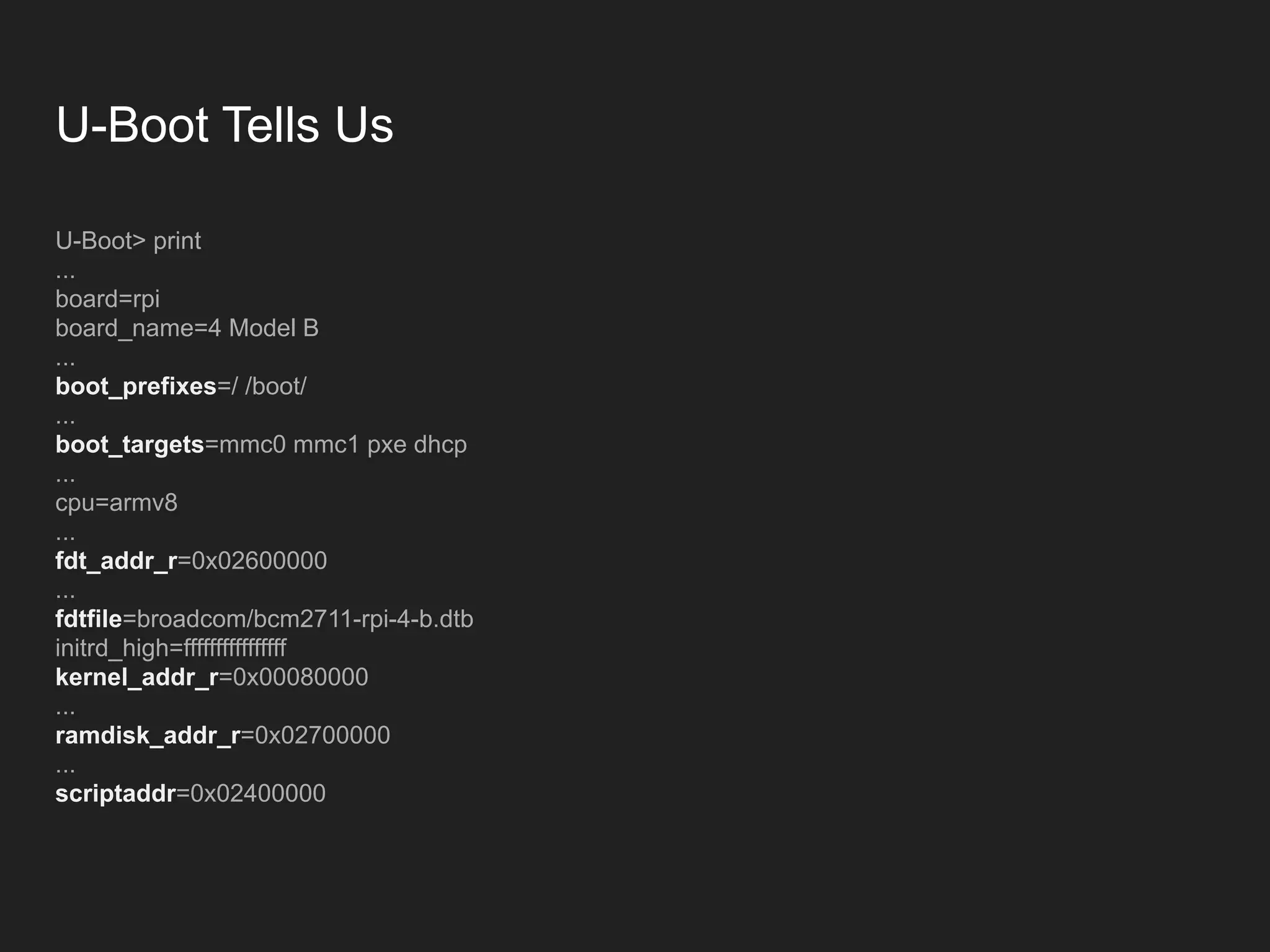 U-Boot Tells Us U-Boot> print ... board=rpi board_name=4 Model B ... boot_prefixes=/ /boot/ ... boot_targets=mmc0 mmc1 pxe dhcp ... cpu=armv8 ... fdt_addr_r=0x02600000 ... fdtfile=broadcom/bcm2711-rpi-4-b.dtb initrd_high=ffffffffffffffff kernel_addr_r=0x00080000 ... ramdisk_addr_r=0x02700000 ... scriptaddr=0x02400000 