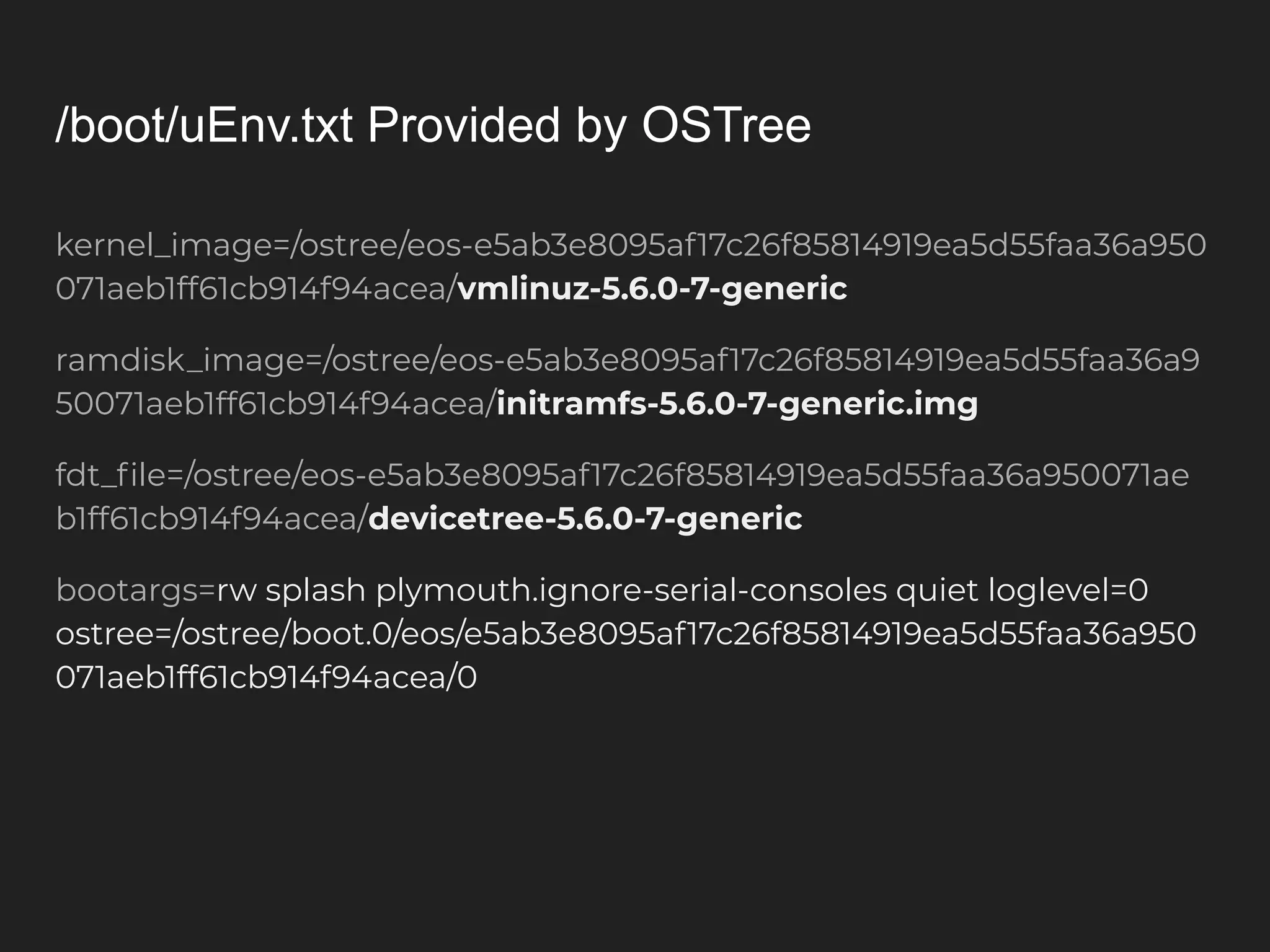 /boot/uEnv.txt Provided by OSTree kernel_image=/ostree/eos-e5ab3e8095af17c26f85814919ea5d55faa36a950 071aeb1ff61cb914f94acea/vmlinuz-5.6.0-7-generic ramdisk_image=/ostree/eos-e5ab3e8095af17c26f85814919ea5d55faa36a9 50071aeb1ff61cb914f94acea/initramfs-5.6.0-7-generic.img fdt_ﬁle=/ostree/eos-e5ab3e8095af17c26f85814919ea5d55faa36a950071ae b1ff61cb914f94acea/devicetree-5.6.0-7-generic bootargs=rw splash plymouth.ignore-serial-consoles quiet loglevel=0 ostree=/ostree/boot.0/eos/e5ab3e8095af17c26f85814919ea5d55faa36a950 071aeb1ff61cb914f94acea/0 