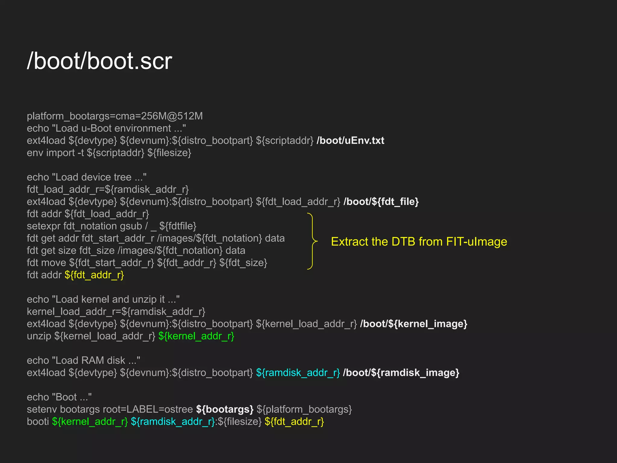 /boot/boot.scr platform_bootargs=cma=256M@512M echo "Load u-Boot environment ..." ext4load ${devtype} ${devnum}:${distro_bootpart} ${scriptaddr} /boot/uEnv.txt env import -t ${scriptaddr} ${filesize} echo "Load device tree ..." fdt_load_addr_r=${ramdisk_addr_r} ext4load ${devtype} ${devnum}:${distro_bootpart} ${fdt_load_addr_r} /boot/${fdt_file} fdt addr ${fdt_load_addr_r} setexpr fdt_notation gsub / _ ${fdtfile} fdt get addr fdt_start_addr_r /images/${fdt_notation} data fdt get size fdt_size /images/${fdt_notation} data fdt move ${fdt_start_addr_r} ${fdt_addr_r} ${fdt_size} fdt addr ${fdt_addr_r} echo "Load kernel and unzip it ..." kernel_load_addr_r=${ramdisk_addr_r} ext4load ${devtype} ${devnum}:${distro_bootpart} ${kernel_load_addr_r} /boot/${kernel_image} unzip ${kernel_load_addr_r} ${kernel_addr_r} echo "Load RAM disk ..." ext4load ${devtype} ${devnum}:${distro_bootpart} ${ramdisk_addr_r} /boot/${ramdisk_image} echo "Boot ..." setenv bootargs root=LABEL=ostree ${bootargs} ${platform_bootargs} booti ${kernel_addr_r} ${ramdisk_addr_r}:${filesize} ${fdt_addr_r} Extract the DTB from FIT-uImage 