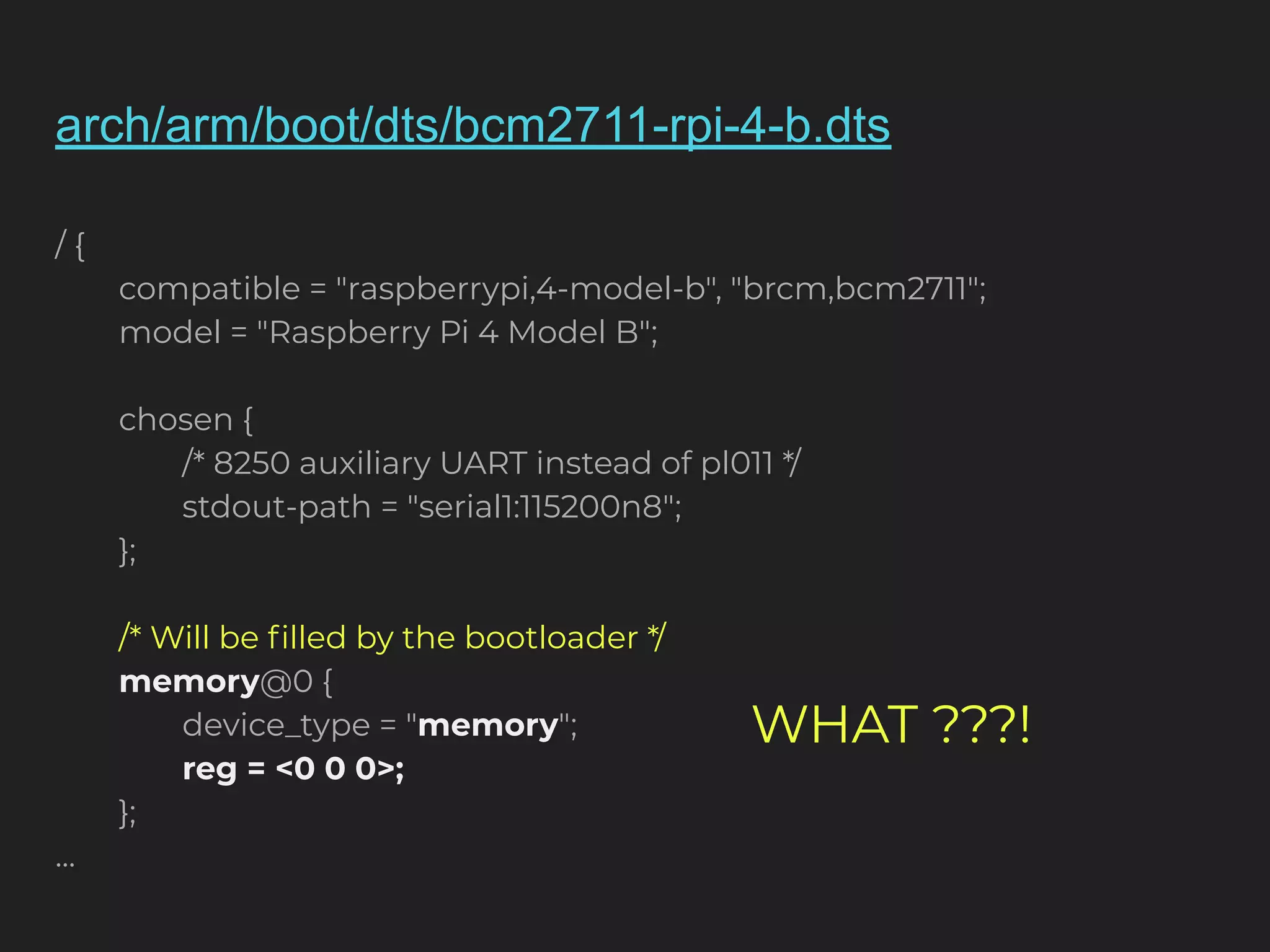 arch/arm/boot/dts/bcm2711-rpi-4-b.dts / { compatible = "raspberrypi,4-model-b", "brcm,bcm2711"; model = "Raspberry Pi 4 Model B"; chosen { /* 8250 auxiliary UART instead of pl011 */ stdout-path = "serial1:115200n8"; }; /* Will be ﬁlled by the bootloader */ memory@0 { device_type = "memory"; reg = <0 0 0>; }; ... WHAT ???! 