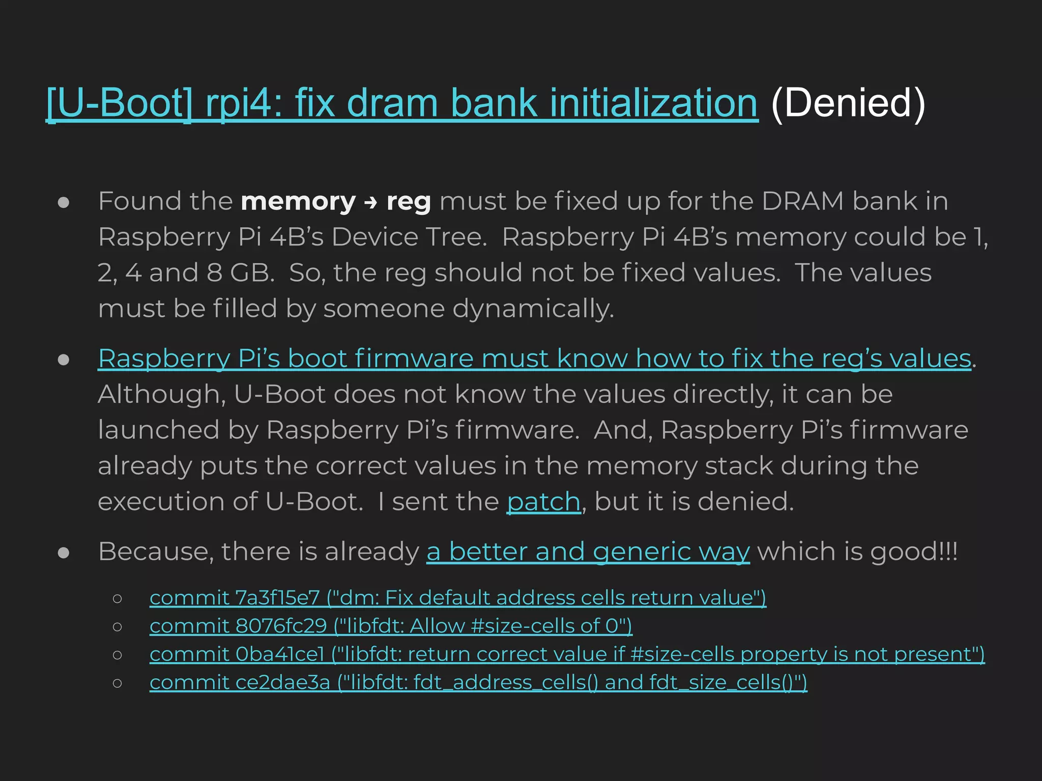 [U-Boot] rpi4: fix dram bank initialization (Denied) ● Found the memory → reg must be ﬁxed up for the DRAM bank in Raspberry Pi 4B’s Device Tree. Raspberry Pi 4B’s memory could be 1, 2, 4 and 8 GB. So, the reg should not be ﬁxed values. The values must be ﬁlled by someone dynamically. ● Raspberry Pi’s boot ﬁrmware must know how to ﬁx the reg’s values. Although, U-Boot does not know the values directly, it can be launched by Raspberry Pi’s ﬁrmware. And, Raspberry Pi’s ﬁrmware already puts the correct values in the memory stack during the execution of U-Boot. I sent the patch, but it is denied. ● Because, there is already a better and generic way which is good!!! ○ commit 7a3f15e7 ("dm: Fix default address cells return value") ○ commit 8076fc29 ("libfdt: Allow #size-cells of 0") ○ commit 0ba41ce1 ("libfdt: return correct value if #size-cells property is not present") ○ commit ce2dae3a ("libfdt: fdt_address_cells() and fdt_size_cells()") 