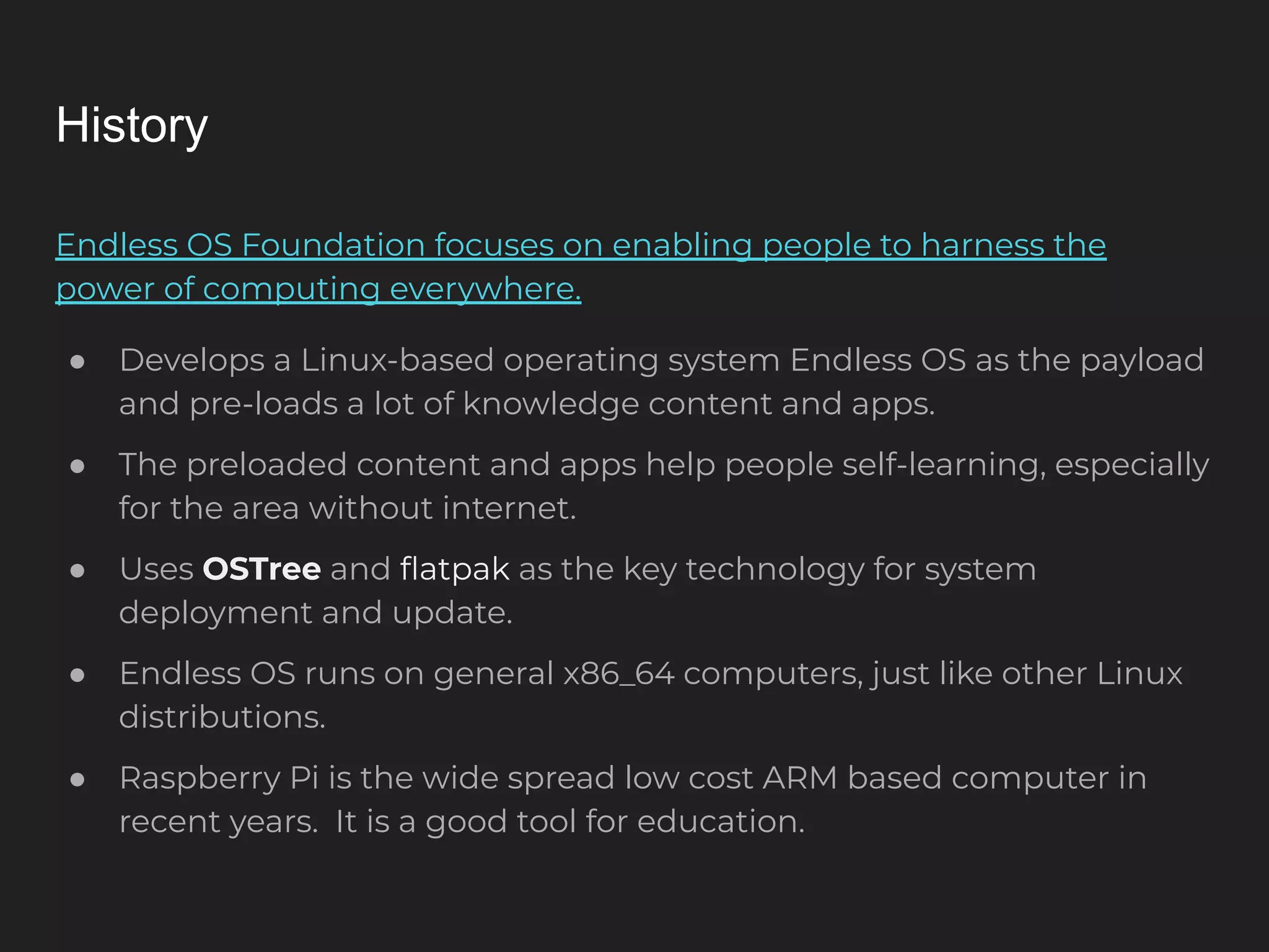 History Endless OS Foundation focuses on enabling people to harness the power of computing everywhere. ● Develops a Linux-based operating system Endless OS as the payload and pre-loads a lot of knowledge content and apps. ● The preloaded content and apps help people self-learning, especially for the area without internet. ● Uses OSTree and ﬂatpak as the key technology for system deployment and update. ● Endless OS runs on general x86_64 computers, just like other Linux distributions. ● Raspberry Pi is the wide spread low cost ARM based computer in recent years. It is a good tool for education. 