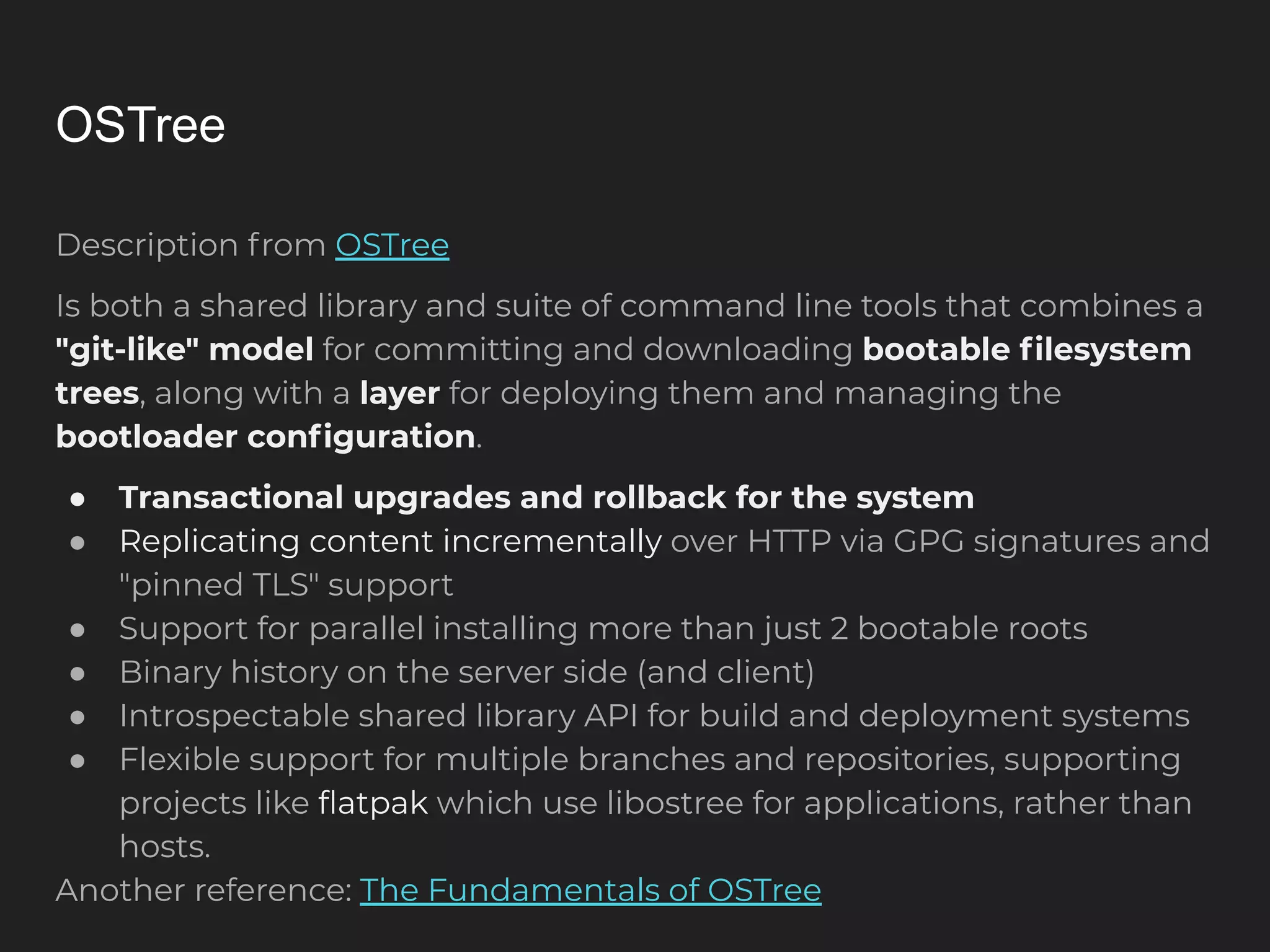 OSTree Description from OSTree Is both a shared library and suite of command line tools that combines a "git-like" model for committing and downloading bootable ﬁlesystem trees, along with a layer for deploying them and managing the bootloader conﬁguration. ● Transactional upgrades and rollback for the system ● Replicating content incrementally over HTTP via GPG signatures and "pinned TLS" support ● Support for parallel installing more than just 2 bootable roots ● Binary history on the server side (and client) ● Introspectable shared library API for build and deployment systems ● Flexible support for multiple branches and repositories, supporting projects like ﬂatpak which use libostree for applications, rather than hosts. Another reference: The Fundamentals of OSTree 