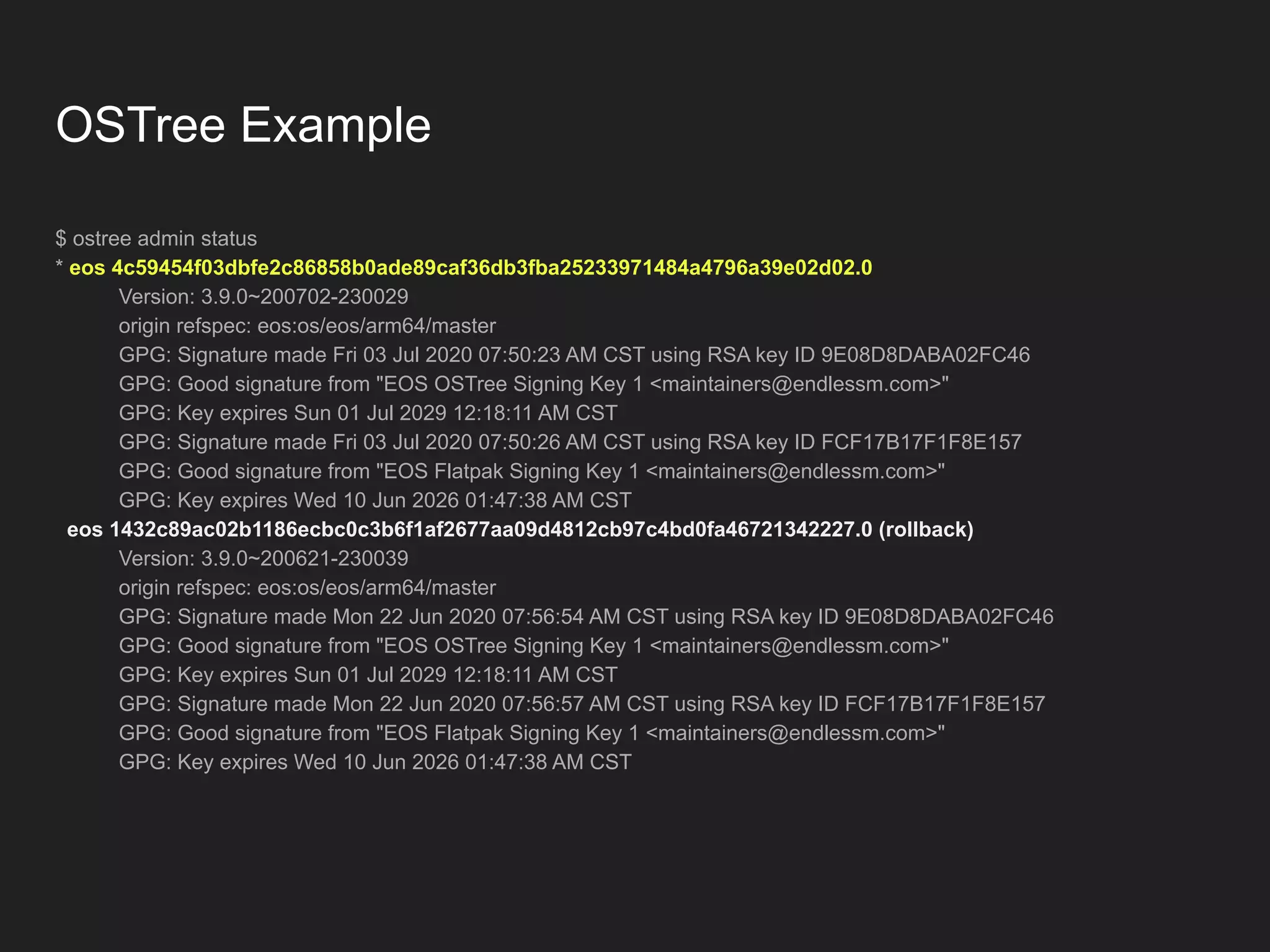OSTree Example $ ostree admin status * eos 4c59454f03dbfe2c86858b0ade89caf36db3fba25233971484a4796a39e02d02.0 Version: 3.9.0~200702-230029 origin refspec: eos:os/eos/arm64/master GPG: Signature made Fri 03 Jul 2020 07:50:23 AM CST using RSA key ID 9E08D8DABA02FC46 GPG: Good signature from "EOS OSTree Signing Key 1 <maintainers@endlessm.com>" GPG: Key expires Sun 01 Jul 2029 12:18:11 AM CST GPG: Signature made Fri 03 Jul 2020 07:50:26 AM CST using RSA key ID FCF17B17F1F8E157 GPG: Good signature from "EOS Flatpak Signing Key 1 <maintainers@endlessm.com>" GPG: Key expires Wed 10 Jun 2026 01:47:38 AM CST eos 1432c89ac02b1186ecbc0c3b6f1af2677aa09d4812cb97c4bd0fa46721342227.0 (rollback) Version: 3.9.0~200621-230039 origin refspec: eos:os/eos/arm64/master GPG: Signature made Mon 22 Jun 2020 07:56:54 AM CST using RSA key ID 9E08D8DABA02FC46 GPG: Good signature from "EOS OSTree Signing Key 1 <maintainers@endlessm.com>" GPG: Key expires Sun 01 Jul 2029 12:18:11 AM CST GPG: Signature made Mon 22 Jun 2020 07:56:57 AM CST using RSA key ID FCF17B17F1F8E157 GPG: Good signature from "EOS Flatpak Signing Key 1 <maintainers@endlessm.com>" GPG: Key expires Wed 10 Jun 2026 01:47:38 AM CST 