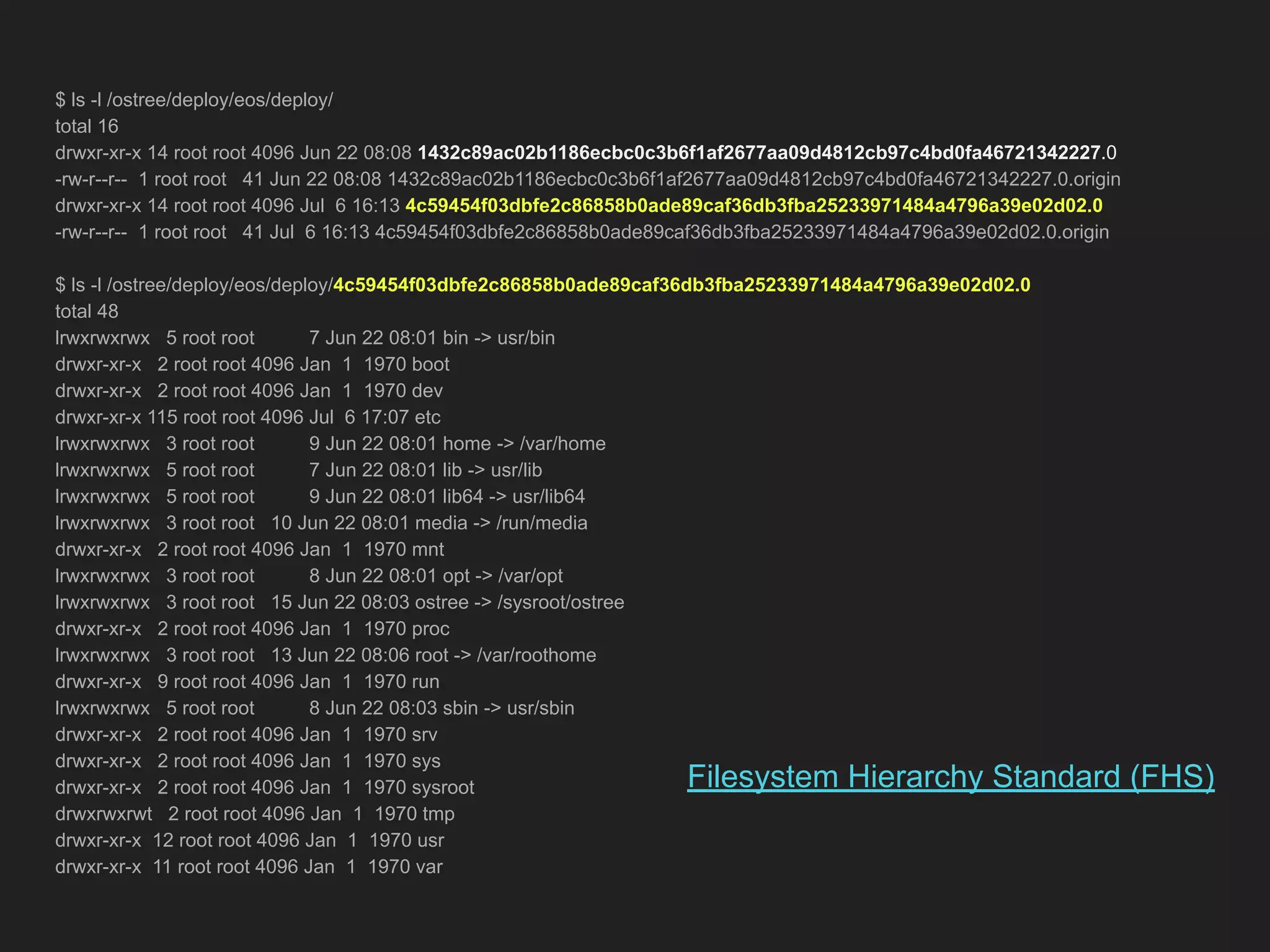 $ ls -l /ostree/deploy/eos/deploy/ total 16 drwxr-xr-x 14 root root 4096 Jun 22 08:08 1432c89ac02b1186ecbc0c3b6f1af2677aa09d4812cb97c4bd0fa46721342227.0 -rw-r--r-- 1 root root 41 Jun 22 08:08 1432c89ac02b1186ecbc0c3b6f1af2677aa09d4812cb97c4bd0fa46721342227.0.origin drwxr-xr-x 14 root root 4096 Jul 6 16:13 4c59454f03dbfe2c86858b0ade89caf36db3fba25233971484a4796a39e02d02.0 -rw-r--r-- 1 root root 41 Jul 6 16:13 4c59454f03dbfe2c86858b0ade89caf36db3fba25233971484a4796a39e02d02.0.origin $ ls -l /ostree/deploy/eos/deploy/4c59454f03dbfe2c86858b0ade89caf36db3fba25233971484a4796a39e02d02.0 total 48 lrwxrwxrwx 5 root root 7 Jun 22 08:01 bin -> usr/bin drwxr-xr-x 2 root root 4096 Jan 1 1970 boot drwxr-xr-x 2 root root 4096 Jan 1 1970 dev drwxr-xr-x 115 root root 4096 Jul 6 17:07 etc lrwxrwxrwx 3 root root 9 Jun 22 08:01 home -> /var/home lrwxrwxrwx 5 root root 7 Jun 22 08:01 lib -> usr/lib lrwxrwxrwx 5 root root 9 Jun 22 08:01 lib64 -> usr/lib64 lrwxrwxrwx 3 root root 10 Jun 22 08:01 media -> /run/media drwxr-xr-x 2 root root 4096 Jan 1 1970 mnt lrwxrwxrwx 3 root root 8 Jun 22 08:01 opt -> /var/opt lrwxrwxrwx 3 root root 15 Jun 22 08:03 ostree -> /sysroot/ostree drwxr-xr-x 2 root root 4096 Jan 1 1970 proc lrwxrwxrwx 3 root root 13 Jun 22 08:06 root -> /var/roothome drwxr-xr-x 9 root root 4096 Jan 1 1970 run lrwxrwxrwx 5 root root 8 Jun 22 08:03 sbin -> usr/sbin drwxr-xr-x 2 root root 4096 Jan 1 1970 srv drwxr-xr-x 2 root root 4096 Jan 1 1970 sys drwxr-xr-x 2 root root 4096 Jan 1 1970 sysroot drwxrwxrwt 2 root root 4096 Jan 1 1970 tmp drwxr-xr-x 12 root root 4096 Jan 1 1970 usr drwxr-xr-x 11 root root 4096 Jan 1 1970 var Filesystem Hierarchy Standard (FHS) 
