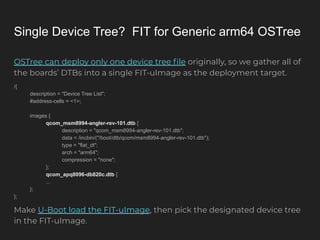 Single Device Tree? FIT for Generic arm64 OSTree
OSTree can deploy only one device tree ﬁle originally, so we gather all of
the boards’ DTBs into a single FIT-uImage as the deployment target.
/{
description = "Device Tree List";
#address-cells = <1>;
images {
qcom_msm8994-angler-rev-101.dtb {
description = "qcom_msm8994-angler-rev-101.dtb";
data = /incbin/("/boot/dtb/qcom/msm8994-angler-rev-101.dtb");
type = "flat_dt";
arch = "arm64";
compression = "none";
};
qcom_apq8096-db820c.dtb {
...
};
};
Make U-Boot load the FIT-uImage, then pick the designated device tree
in the FIT-uImage.
 