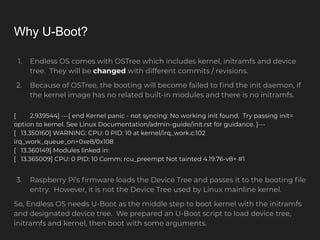 Why U-Boot?
1. Endless OS comes with OSTree which includes kernel, initramfs and device
tree. They will be changed with different commits / revisions.
2. Because of OSTree, the booting will become failed to ﬁnd the init daemon, if
the kernel image has no related built-in modules and there is no initramfs.
[ 2.939544] ---[ end Kernel panic - not syncing: No working init found. Try passing init=
option to kernel. See Linux Documentation/admin-guide/init.rst for guidance. ]---
[ 13.350160] WARNING: CPU: 0 PID: 10 at kernel/irq_work.c:102
irq_work_queue_on+0xe8/0x108
[ 13.360149] Modules linked in:
[ 13.365009] CPU: 0 PID: 10 Comm: rcu_preempt Not tainted 4.19.76-v8+ #1
3. Raspberry Pi’s ﬁrmware loads the Device Tree and passes it to the booting ﬁle
entry. However, it is not the Device Tree used by Linux mainline kernel.
So, Endless OS needs U-Boot as the middle step to boot kernel with the initramfs
and designated device tree. We prepared an U-Boot script to load device tree,
initramfs and kernel, then boot with some arguments.
 