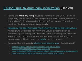 [U-Boot] rpi4: fix dram bank initialization (Denied)
● Found the memory → reg must be ﬁxed up for the DRAM bank in
Raspberry Pi 4B’s Device Tree. Raspberry Pi 4B’s memory could be 1,
2, 4 and 8 GB. So, the reg should not be ﬁxed values. The values
must be ﬁlled by someone dynamically.
● Raspberry Pi’s boot ﬁrmware must know how to ﬁx the reg’s values.
Although, U-Boot does not know the values directly, it can be
launched by Raspberry Pi’s ﬁrmware. And, Raspberry Pi’s ﬁrmware
already puts the correct values in the memory stack during the
execution of U-Boot. I sent the patch, but it is denied.
● Because, there is already a better and generic way which is good!!!
○ commit 7a3f15e7 ("dm: Fix default address cells return value")
○ commit 8076fc29 ("libfdt: Allow #size-cells of 0")
○ commit 0ba41ce1 ("libfdt: return correct value if #size-cells property is not present")
○ commit ce2dae3a ("libfdt: fdt_address_cells() and fdt_size_cells()")
 