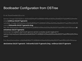 Bootloader Configuration from OSTree
$ cat /boot/loader/uEnv.txt
kernel_image=/ostree/eos-e5ab3e8095af17c26f85814919ea5d55faa36a950071aeb1ff61cb914f94
acea/vmlinuz-5.6.0-7-generic
ramdisk_image=/ostree/eos-e5ab3e8095af17c26f85814919ea5d55faa36a950071aeb1ff61cb914f9
4acea/initramfs-5.6.0-7-generic.img
fdt_ﬁle=/ostree/eos-e5ab3e8095af17c26f85814919ea5d55faa36a950071aeb1ff61cb914f94acea/d
evicetree-5.6.0-7-generic
bootargs=rw splash plymouth.ignore-serial-consoles quiet loglevel=0
ostree=/ostree/boot.0/eos/e5ab3e8095af17c26f85814919ea5d55faa36a950071aeb1ff61cb914f94a
cea/0
$ ls /boot/ostree/eos-e5ab3e8095af17c26f85814919ea5d55faa36a950071aeb1ff61cb914f94acea
devicetree-5.6.0-7-generic initramfs-5.6.0-7-generic.img vmlinuz-5.6.0-7-generic
 