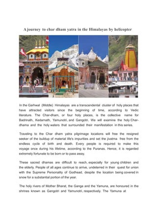 Ajourney to char dham yatra in the Himalayas by helicopter
In the Garhwal (Middle) Himalayas are a transcendental cluster of holy places that
have attracted visitors since the beginning of time, according to Vedic
literature. The Char-dham, or four holy places, is the collective name for
Badrinath, Kedarnath, Yamunotri, and Gangotri. We will examine the holy Char-
dhama and the holy waters that surrounded their manifestation in this series.
Traveling to the Char dham yatra pilgrimage locations will free the resigned
seeker of the buildup of material life's impurities and set the jivatma free from the
endless cycle of birth and death. Every people is required to make this
voyage once during his lifetime, according to the Puranas. Hence, it is regarded
extremely fortunate to be born or to pass away.
These sacred dhamas are difficult to reach, especially for young children and
the elderly. People of all ages continue to arrive, undeterred in their quest for union
with the Supreme Personality of Godhead, despite the location being covered in
snow for a substantial portion of the year.
The holy rivers of Mother Bharat, the Ganga and the Yamuna, are honoured in the
shrines known as Gangotri and Yamunotri, respectively. The Yamuna at
 