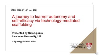 ICERI 2021, 8th - 9th Nov 2021
A journey to learner autonomy and
self-efficacy via technology-mediated
scaffolding
Presented by Oma Eguara
Lancaster University, UK
o.eguara@lancaster.ac.uk
1
 