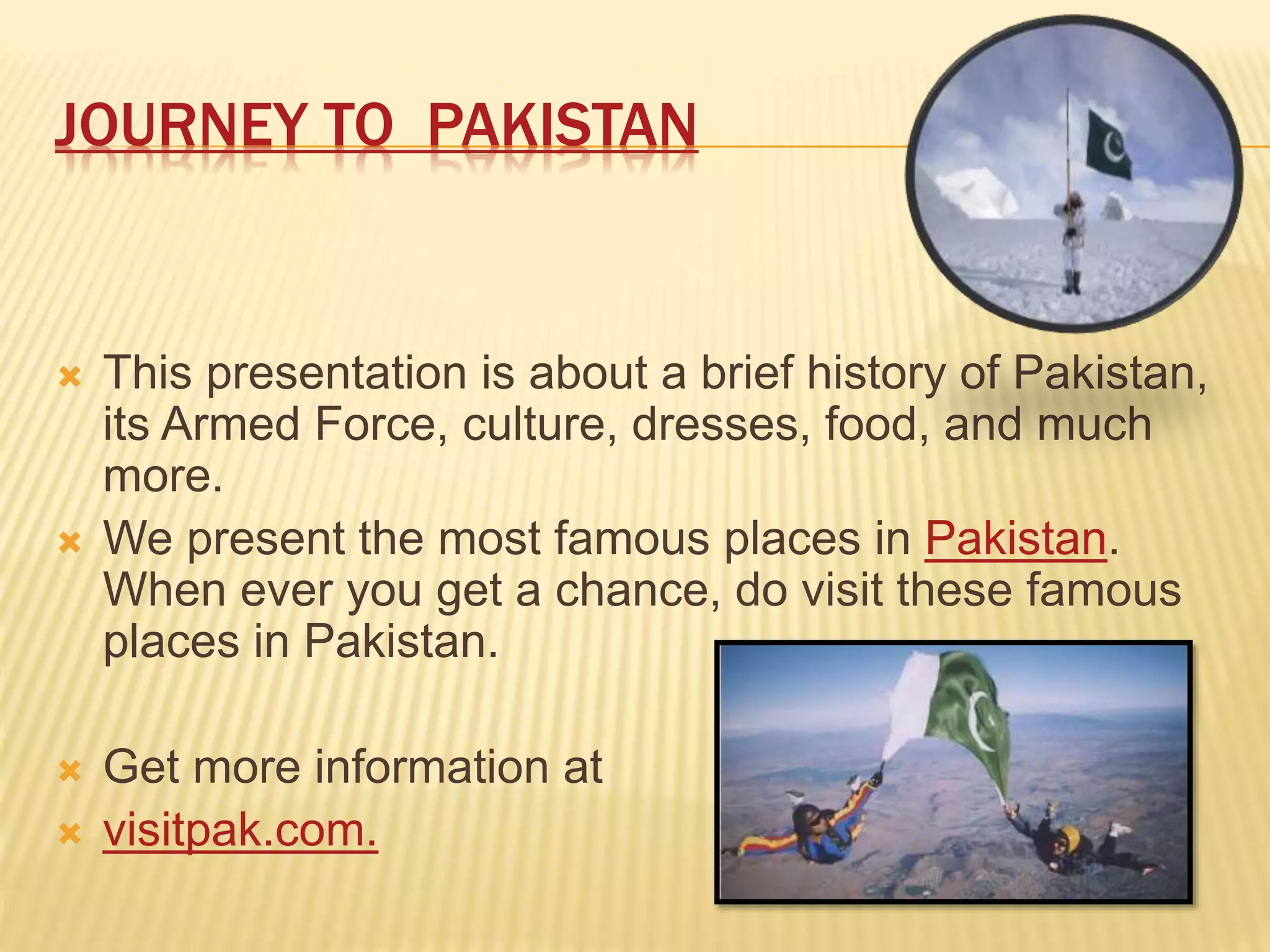 JOURNEY TO PAKISTAN
 This presentation is about a brief history of Pakistan,
its Armed Force, culture, dresses, food, and much
more.
 We present the most famous places in Pakistan.
When ever you get a chance, do visit these famous
places in Pakistan.
 Get more information at
 visitpak.com.
 