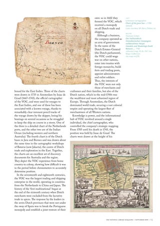 bound for the East Indies. Three of the charts
were drawn in 1735 in Amsterdam by Isaac de
Graaf (1667–1743), the official cartographer
of the VOC, and were used for voyages to
the East Indies, and one of these has been
associated with a known voyage, thanks to
remarkably clear remnant pencil tracks of
the voyage drawn by the skipper, losing his
bearings on several occasions as he struggled
to keep the ship on course in a storm. One of
the three is a detailed chart of the Netherlands
ports, and the other two are of the Indian
Ocean (including western and northern
Australia). The fourth chart is of the Dutch
bases in Java and Borneo and was drawn about
the same time in the cartographic workshops
of Batavia (now Jakarta), the centre of Dutch
trade and exploration in the East. Together,
the charts are an excellent set of discovery
documents for Australia and the region.
They depict the VOC experience from home
country to colony, showing how difficult it was
in the period before chronometers to accurately
determine position.
In the seventeenth and eighteenth centuries,
the VOC was the largest trading and shipping
enterprise in the world, operating in countries
from the Netherlands to China and Japan. The
history of the ‘first multinational’ began at
the end of the sixteenth century when Dutch
merchants were excluded from the lucrative
trade in spices. The response by the leaders in
the seven Dutch provinces that were not under
the sway of Spain was to break the Portuguese
monopoly and establish a joint venture of their
own: so in 1602 they
formed the VOC, which
received a monopoly
on all Dutch trade and
shipping.
Although a business,
the company operated as
an arm of government.
In the name of the
Dutch Estates-General
(the Dutch parliament),
the VOC could wage
war on other nations,
enter into treaties with
foreign monarchs, build
forts and trading posts,
appoint administrators
and enlist soldiers.
Thus, the interests of
the VOC were not only
those of merchants and
craftsmen and their families, but also of the
Dutch nation, which in the mid-1700s was
the wealthiest and most urbanised region of
Europe. Through Amsterdam, the Dutch
dominated world trade, securing a vast colonial
empire and operating the largest fleet of
merchantmen of all Western nations.
Knowledge is power, and the informational
hub of VOC revolved around a single
individual, the chief cartographer, who
controlled the company’s strategic mapping.
From 1705 until his death in 1743, the
position was held by Isaac de Graaf. The
charts were drawn at the height of his
left
Unknown cartographer
Chart of the Java Sea c.1700
(detail)
Loan courtesy Mr Kerry Stokes AO
below
Homann Erben
Der Hollaendisch-
Ostindianischen Compagnie
weltberuhmte Haupt-
Handels und Niederlags-Stadt
Batavia… 1762
coloured map; 45.8 x 54.1 cm
Maps Collection
nla.map-rm270
the national library magazine :: september 2009 :: 25
 