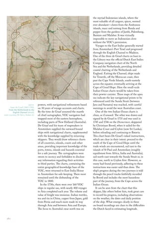 powers, with navigational refinements based
on 30 years of voyage accounts and charts.
By the time de Graaf assumed the mantle
of chief cartographer, VOC navigators had
mapped most of the eastern hemisphere,
including parts of New Holland (Australia).
De Graaf and his team of mapmakers in
Amsterdam supplied the outward bound
ships with navigational charts, supplemented
with the knowledge supplied by returning
skippers. They would draw reference charts
of all countries, islands, coasts and other
areas, providing important knowledge of the
ports, towns, islands and hazards essential
for a safe journey. The cartographers were
sworn to secrecy and forbidden to disclose
any information regarding their activities
to third parties. The charts, containing the
entire geographical knowledge base of the
VOC, were returned to East India House
in Amsterdam for safe-keeping. There most
remained until the disbanding of the
VOC in 1800.
In the 1730s, there were over 160 VOC
ships in regular use, with nearly 400 voyages
to Asia completed each year. The volume and
value of freight was immense. Indian textiles,
tea and tin in China, copper from Japan, gold
from Persia and much more made its way
through Asia and between Asia and Europe.
The focus to Australia’s near north was on
the myriad Indonesian islands, where the
most valuable of all cargoes, spices, seemed
ever abundant—cloves from the Ambonese
islands, mace and nutmeg from Banda and
pepper from the gardens of Jambi, Palembang,
Bantam and Malabar. It was virtually
impossible to move an Indonesian clove
without the VOC’s permission.
Voyages to the East Indies generally started
from Amsterdam’s Port Texel and progressed
through the English Channel to Madeira.
One of the three de Graaf charts on loan to
the Library was the official Dutch East Indies
Company navigation chart of the North
Sea and the Netherlands, providing detailed
coastal charting of the Netherlands and
England. Exiting the Channel, ships made
for Tenerife, off the Moroccan coast, then
past the Cape Verde Islands, south-easterly
across the equator, eventually arriving at the
Cape of Good Hope. Here the small-scale
Indian Ocean charts would be taken from
their pewter canister. These maps of the open
sea indicate the key navigational points to be
referenced until the Sunda Strait (between
Java and Sumatra) was reached, with careful
warnings to avoid the west Australian coast.
One of the two Indian Ocean charts is
clean, as if unused. The other was drawn and
signed by de Graaf in 1735 and was used in
1745 and 1746 on the Diemermeer, skippered
by Christiaan Boord, when it sailed for the
Malabar Coast and Ceylon (now Sri Lanka),
before reloading and continuing to Batavia.
This chart bears De Graaf’s inked instructions,
which are clear in their intent: proceed to the
south of the Cape of Good Hope until the
trade winds are encountered, sail east to the
islands of St Paul and Amsterdam (roughly
equidistant from Africa, India and Australia),
sail north-east towards the Sunda Strait or, in
this case, north to Ceylon first. However, as
many had found previously, adhering to these
instructions was easier said than done. The
ship’s progress during the two journeys is told
through the pencil tracks faithfully recorded
by Boord and includes the most hazardous
part of the journey, from the Cape across the
Indian Ocean.
It can be seen from the chart that this
skipper, like others before him, took great care
to record his progress, including observations
on the weather, the dates and daily position
of the ship. What emerges clearly in these
on-board recordings are clues to the difficulties
the Dutch faced in estimating longitude.
above
Isaac de Graaf (1667–1743)
From the Netherlands to the
English Channel (detail)
Loan courtesy Mr Kerry Stokes AO
26::
 