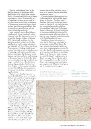 The chief problem facing Boord on the
leg from the Cape to Amsterdam and St
Paul Islands, in the middle of the southern
Indian Ocean and traditionally the northward
turning point, was not the weather but lack
of knowledge. Although latitude could be
calculated quite accurately, the measurement
of distances east–west was an inexact science
and was one of the reasons why Dutch ships
occasionally ran aground on the reefs and
shoals of Australia’s west coast.
In the eighteenth century, East Indiamen
sailed virtually all year round, such was the
volume of cargo. The Diemermeer was one of
several that departed the Cape in February
1745. Having made good time with the
prevailing winds, it is clear from this chart
that Boord, on his first voyage as skipper to
the Indies, fell well short of these tiny islands.
This was always a challenge for a first-time
skipper, who could not rely on past observation
of prevailing winds and currents. The chart
tracks reveal that the ship then spent several
days circling to the east before finally arriving
at Amsterdam Island on 10 April. The delay
was compounded as the ship turned north and
caught a southerly storm . The chart shows
that the ship, identified as the Diemermeer
from the dates on the chart, encountered the
storm in the mid-Indian Ocean, causing it
to turn and run, resulting in a further, more
significant delay.
The tracks show that, having paused on
Amsterdam Island for a day or so to search
for food and water, Boord made fair progress
northward, but at about 29 degrees south
the Diemermeer apparently encountered
the last of the strong winds that blow
south of the equator from October until
April. For nearly a week, the ship sped
southward. The abating winds finally
allowed Boord a gradual tack to the
north-east, before resuming the northerly
route to Ceylon. He must have been
greatly relieved when the winds died
down; the skipper’s punishment for loss
of ship or cargo, presuming he survived,
would be dismissal and prosecution.
In all, Boord had lost nearly a month.
When he eventually arrived at the
Malabar coast, where there was a Dutch
base at Cape Cormorin (Tamil Nadu),
the longitude he recorded placed Boord
far to the west of his actual position.
There is no record of the ship’s voyage
other than this chart, but it may be
assumed that any delay was costly, both in
terms of the health of the crew and trading
arrangements at port.
A second sequence of daily positions from
Ceylon, starting the following May, is also
present on the chart. We do not know if
Boord was the skipper, but the same hand is
evident on the chart. It took the Diemermeer,
now presumably laden with textiles from
Coromandel and pepper from Ceylon, past
Sumatra and through the Sunda Strait safely
to Bantam, about 80 kilometres west of the
administrative capital of Batavia on Java, and
where its cargo was traded on, before returning
to the Dutch Republic with spices.
According to printed information, we
know that the Diemermeer was wrecked on
its homeward voyage off New Guinea. The
chart was most likely handed in at Batavia,
where there was a cartographic workshop. The
survival of Boord’s tracks remains as mysterious
as the man, for whom there is no record after
the loss of the Diemermeer. It was customary
to transfer the skipper’s track information at
Batavia onto paper charts, while the vellum
chart was cleaned for re-use. The survival of
these tracks, such a rare occurrence, helps us
gain insight into the difficulties of navigation,
and the early charting of our region.
DR MARTIN WOODS is President of the
Australian and New Zealand Map Society, and
Curator of Maps at the National Library
below
Isaac de Graaf (1667–1743)
From the Cape to Sunda Straits
c.1735 (detail)
Loan courtesy Mr Kerry Stokes AO
the national library magazine :: september 2009 :: 27
 
