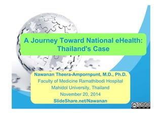 A Journey Toward National eHealth: 
Thailand's Case 
Nawanan Theera-Ampornpunt, M.D., Ph.D. 
Faculty of Medicine Ramathibodi Hospital 
Mahidol University, Thailand 
November 20, 2014 
SlideShare.net/Nawanan 
 