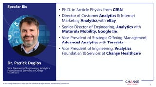© 2022 Change Healthcare LLC and/or one of its subsidiaries. All Rights Reserved.
© 2022 Change Healthcare LLC and/or one of its subsidiaries. All Rights Reserved. PROPRIETARY & CONFIDENTIAL
2
• Ph.D. in Particle Physics from CERN
• Director of Customer Analytics & Internet
Marketing Analytics with eBay
• Senior Director of Engineering, Analytics with
Motorola Mobility, Google Inc
• Vice President of Strategic Offering Management,
Advanced Analytics with Teradata
• Vice President of Engineering, Analytics
Foundation & Services at Change Healthcare
Vice President of Engineering, Analytics
Foundation & Services at Change
Healthcare
Dr. Patrick Deglon
Speaker Bio
 