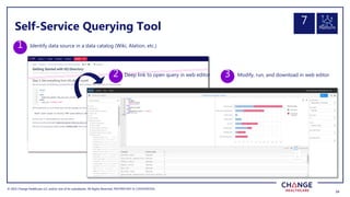 © 2022 Change Healthcare LLC and/or one of its subsidiaries. All Rights Reserved.
© 2022 Change Healthcare LLC and/or one of its subsidiaries. All Rights Reserved. PROPRIETARY & CONFIDENTIAL
24
24
Identify data source in a data catalog (Wiki, Alation, etc.)
1
2 Modify, run, and download in web editor
3
3
Self-Service Querying Tool
Deep link to open query in web editor
Platform
7
 