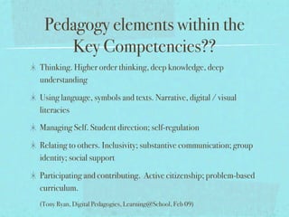 Pedagogy elements within the
    Key Competencies??
Thinking. Higher order thinking, deep knowledge, deep
understanding

Using language, symbols and texts. Narrative, digital / visual
literacies

Managing Self. Student direction; self-regulation

Relating to others. Inclusivity; substantive communication; group
identity; social support

Participating and contributing. Active citizenship; problem-based
curriculum.
(Tony Ryan, Digital Pedagogies, Learning@School, Feb 09)
 