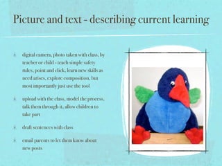 Picture and text - describing current learning

  digital camera, photo taken with class, by
  teacher or child - teach simple safety
  rules, point and click, learn new skills as
  need arises, explore composition, but
  most importantly just use the tool

  upload with the class, model the process,
  talk them through it, allow children to
  take part

  draft sentences with class

  email parents to let them know about
  new posts
 
