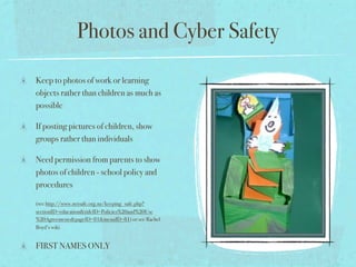 Photos and Cyber Safety

Keep to photos of work or learning
objects rather than children as much as
possible

If posting pictures of children, show
groups rather than individuals

Need permission from parents to show
photos of children - school policy and
procedures

(see http://www.netsafe.org.nz/keeping_safe.php?
sectionID=education&titleID=Policies%20and%20Use
%20Agreements&pageID=81&menuID=81) or see Rachel
Boyd’s wiki


FIRST NAMES ONLY
 