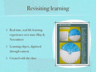 Revisiting learning


Real time, real life learning
experience over time (May &
November)

Learning object, digitised
through camera

Created with the class
 