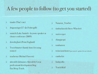A few people to follow (to get you started)

 tinado (That’s me)                         Nunavut_Teacher

 dragonsinger57 (Jo Fothergill)             timbuckteeth (Steve Wheeler)

 sumich (Luke Sumich - keynote speaker at   suzievesper
 cluster conference 2009)
                                            sharpjacqui
 dorothyjburt (Point England)
                                            tombarrett
 TweetSmarter (handy hints for using
 twitter)                                   twincoastcluster (just started - updates for our schools)

 teachernz (Michael Fawcett)                camlockie

 ahrenfelt (Johannes Ahrenfelt) Great       lindayollis
 professional development blog
 Eat.Sleep.Teach.                           TeachAKid
 
