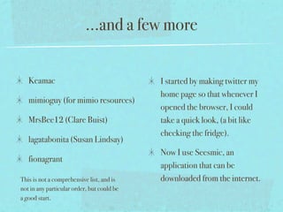 ...and a few more


   Keamac                                   I started by making twitter my
                                            home page so that whenever I
   mimioguy (for mimio resources)
                                            opened the browser, I could
   MrsBee12 (Clare Buist)                   take a quick look, (a bit like
                                            checking the fridge).
   lagatabonita (Susan Lindsay)
                                            Now I use Seesmic, an
   fionagrant
                                            application that can be
This is not a comprehensive list, and is    downloaded from the internet.
not in any particular order, but could be
a good start.
 
