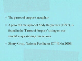 The parrot of purpose metaphor

A powerful metaphor of Andy Hargreaves (1997), is
found in the ‘Parrot of Purpose’ sitting on our
shoulders questioning our actions.

Sherry Crisp, National Facilitator ICT PD in 2008
 