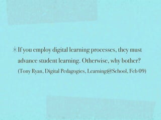 If you employ digital learning processes, they must
advance student learning. Otherwise, why bother?
(Tony Ryan, Digital Pedagogies, Learning@School, Feb 09)
 