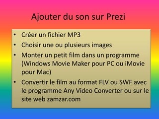 Ajouter du son sur Prezi
• Créer un fichier MP3
• Choisir une ou plusieurs images
• Monter un petit film dans un programme
  (Windows Movie Maker pour PC ou iMovie
  pour Mac)
• Convertir le film au format FLV ou SWF avec
  le programme Any Video Converter ou sur le
  site web zamzar.com
 
