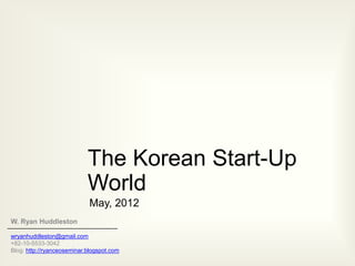 The Korean Start-Up
                            World
                            May, 2012
W. Ryan Huddleston

wryanhuddleston@gmail.com
+82-10-5533-3042
Blog: http://ryanceoseminar.blogspot.com
 