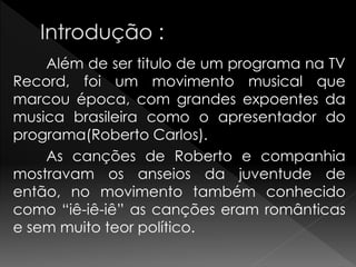 Além de ser titulo de um programa na TV
Record, foi um movimento musical que
marcou época, com grandes expoentes da
musica brasileira como o apresentador do
programa(Roberto Carlos).
As canções de Roberto e companhia
mostravam os anseios da juventude de
então, no movimento também conhecido
como “iê-iê-iê” as canções eram românticas
e sem muito teor político.
 