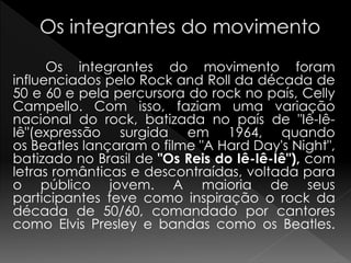 Os integrantes do movimento foram
influenciados pelo Rock and Roll da década de
50 e 60 e pela percursora do rock no país, Celly
Campello. Com isso, faziam uma variação
nacional do rock, batizada no país de "Iê-Iê-
Iê"(expressão surgida em 1964, quando
os Beatles lançaram o filme "A Hard Day's Night",
batizado no Brasil de "Os Reis do Iê-Iê-Iê"), com
letras românticas e descontraídas, voltada para
o público jovem. A maioria de seus
participantes teve como inspiração o rock da
década de 50/60, comandado por cantores
como Elvis Presley e bandas como os Beatles.
 
