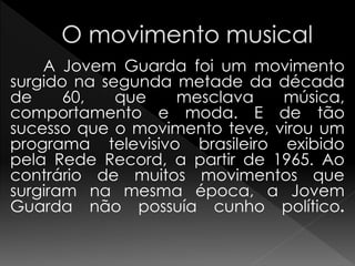 A Jovem Guarda foi um movimento
surgido na segunda metade da década
de 60, que mesclava música,
comportamento e moda. E de tão
sucesso que o movimento teve, virou um
programa televisivo brasileiro exibido
pela Rede Record, a partir de 1965. Ao
contrário de muitos movimentos que
surgiram na mesma época, a Jovem
Guarda não possuía cunho político.
 