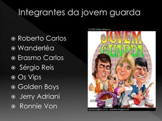  Roberto Carlos
 Wanderléa
 Erasmo Carlos
 Sérgio Reis
 Os Vips
 Golden Boys
 Jerry Adriani
 Ronnie Von
 