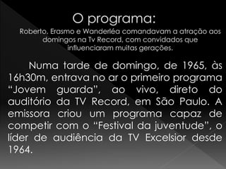 Numa tarde de domingo, de 1965, às
16h30m, entrava no ar o primeiro programa
“Jovem guarda”, ao vivo, direto do
auditório da TV Record, em São Paulo. A
emissora criou um programa capaz de
competir com o “Festival da juventude”, o
líder de audiência da TV Excelsior desde
1964.
 