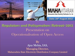Regulators & Policymakers Retreat, 2012




                                                               Date: 24th August 2012

   Regulators and Policymakers Retreat-2012
                Presentation on
        Operationalisation of Open Access
                                                 By
                                          Ajoy Mehta, IAS,
                                          Managing Director,
             Maharashtra State Electricity Distribution Company Limited
 