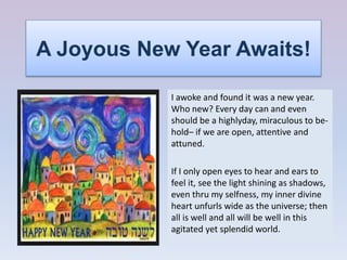 A Joyous New Year Awaits!
I awoke and found it was a new year.
Who new? Every day can and even
should be a highlyday, miraculous to be-
hold– if we are open, attentive and
attuned.
If I only open eyes to hear and ears to
feel it, see the light shining as shadows,
even thru my selfness, my inner divine
heart unfurls wide as the universe; then
all is well and all will be well in this
agitated yet splendid world.
 