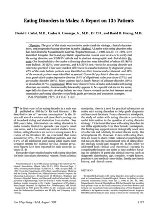 Am J Psychiatry 154:8, August 1997CARLAT, CAMARGO, AND HERZOGEATING DISORDERS IN MALES
Eating Disorders in Males: A Report on 135 Patients
Daniel J. Carlat, M.D., Carlos A. Camargo, Jr., M.D., Dr.P.H., and David B. Herzog, M.D.
Objective: The goal of this study was to better understand the etiology, clinical character-
istics, and prognosis of eating disorders in males. Method: All males with eating disorders who
had been treated at Massachusetts General Hospital from Jan. 1, 1980, to Dec. 31, 1994, were
identified. Hospital charts and psychiatric departmental records were reviewed to verify that
the eating disorders met DSM-IV criteria and to abstract demographic and clinical data. Re-
sults: One hundred thirty-five males with eating disorders were identified, of whom 62 (46%)
were bulimic, 30 (22%) were anorexic, and 43 (32%) met criteria for an eating disorder not
otherwise specified. There were marked differences in sexual orientation by diagnostic group;
42% of the male bulimic patients were identified as either homosexual or bisexual, and 58%
of the anorexic patients were identified as asexual. Comorbid psychiatric disorders were com-
mon, particularly major depressive disorder (54% of all patients), substance abuse (37%), and
personality disorder (26%). Many patients had a family history of affective disorder (29%)
or alcoholism (37%). Conclusions: While most characteristics of males and females with eating
disorders are similar, homosexuality/bisexuality appears to be a specific risk factor for males,
especially for those who develop bulimia nervosa. Future research on the link between sexual
orientation and eating disorders would help guide prevention and treatment strategies.
(Am J Psychiatry 1997; 154:1127–1132)
The first report of an eating disorder in a male was
published in 1689 by Dr. Richard Morton (1). He
described a case of “nervous consumption” in the 16-
year-old son of a minister and prescribed a resting cure
of horseback riding and abstention from studies. Over
300 years later, information on eating disorders in
males remains limited to sporadic case reports, small
case series, and a few small case-control studies. None-
theless, eating disorders are not rare among males. In a
review of the literature (2), we concluded that males
account for 10%–15% of all bulimic patients, and that
0.2% of all adolescent and young adult males meet
stringent criteria for bulimia nervosa. Similar preva-
lence figures have been reported for male anorexic pa-
tients (3, 4).
Researchers have studied males with eating disorders
for both clinical and theoretical reasons. From a clinical
standpoint, there is a need for practical information on
males with eating disorders to help guide diagnostic
and treatment decisions. From a theoretical standpoint,
the study of males with eating disorders contributes
useful information to the question of eating disorder
etiology. If it is found that men with eating disorders do
not differ significantly from their female counterparts,
this finding may support a more biologically based view
of a discrete and relatively invariant disease entity, like
schizophrenia (5). However, if men with eating disor-
ders are found to share certain cultural or psychological
risk factors, then the sociocultural view of eating disor-
der etiology would gain support (6). In this study we
addressed both clinical and theoretical concerns by
compiling the largest case series to date and then focus-
ing on variables of particular clinical interest, such as
diagnostic distribution, age, sexuality, weight history,
psychiatric and medical comorbidity, family psychiatric
history, and clinical course.
METHOD
We identified all males with eating disorders who had been evalu-
ated at Massachusetts General Hospital, Boston, including its three
affiliated community clinics, from Jan. 1, 1980, to Dec. 31, 1994.
Massachusetts General Hospital is an 800-bed hospital that provides
both primary care to the local community of northern Boston and
tertiary care to patients from surrounding areas of New England. In
addition to its inpatient service, an active outpatient service supports
600,000 patient visits per year, many of them in the community clin-
Presented in part at the 148th annual meeting of the American Psy-
chiatric Association, Miami, May 20–25, 1995. Received Sept. 1,
1995; revisions received Sept. 9 and Dec. 5, 1996; accepted Feb. 27,
1997. From the Departments of Psychiatry and Emergency Medicine
and the Eating Disorders Unit, Massachusetts General Hospital; the
Channing Laboratory, Department of Medicine, Brigham and
Women’s Hospital, Boston; and Harvard Medical School and the De-
partment of Epidemiology, Harvard School of Public Health, Boston.
Address reprint requests to Dr. Carlat, Department of Psychiatry,
Anna Jaques Hospital, 25 Highland Ave., Newburyport, MA 01950.
Supported by NIH grant HL-03533 to Dr. Camargo and grants
from the Rubenstein Foundation and Eli Lilly and Company to Dr.
Herzog.
Am J Psychiatry 154:8, August 1997 1127
 