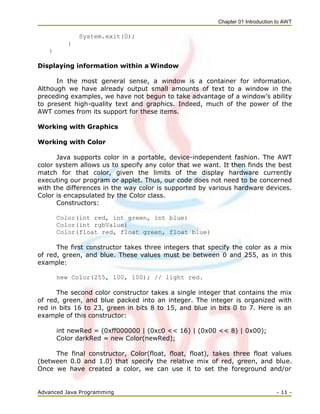Chapter 01 Introduction to AWT
Advanced Java Programming - 11 -
System.exit(0);
}
}
Displaying information within a Window
In the most general sense, a window is a container for information.
Although we have already output small amounts of text to a window in the
preceding examples, we have not begun to take advantage of a window‘s ability
to present high-quality text and graphics. Indeed, much of the power of the
AWT comes from its support for these items.
Working with Graphics
Working with Color
Java supports color in a portable, device-independent fashion. The AWT
color system allows us to specify any color that we want. It then finds the best
match for that color, given the limits of the display hardware currently
executing our program or applet. Thus, our code does not need to be concerned
with the differences in the way color is supported by various hardware devices.
Color is encapsulated by the Color class.
Constructors:
Color(int red, int green, int blue)
Color(int rgbValue)
Color(float red, float green, float blue)
The first constructor takes three integers that specify the color as a mix
of red, green, and blue. These values must be between 0 and 255, as in this
example:
new Color(255, 100, 100); // light red.
The second color constructor takes a single integer that contains the mix
of red, green, and blue packed into an integer. The integer is organized with
red in bits 16 to 23, green in bits 8 to 15, and blue in bits 0 to 7. Here is an
example of this constructor:
int newRed = (0xff000000 | (0xc0 << 16) | (0x00 << 8) | 0x00);
Color darkRed = new Color(newRed);
The final constructor, Color(float, float, float), takes three float values
(between 0.0 and 1.0) that specify the relative mix of red, green, and blue.
Once we have created a color, we can use it to set the foreground and/or
 