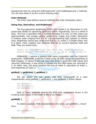 Chapter 01 Introduction to AWT
Advanced Java Programming - 12 -
background color by using the setForeground( ) and setBackground( ) methods.
You can also select it as the current drawing color.
Color Methods
The Color class defines several methods that help manipulate colors.
Using Hue, Saturation, and Brightness
The hue-saturation-brightness (HSB) color model is an alternative to red-
green-blue (RGB) for specifying particular colors. Figuratively, hue is a wheel of
color. The hue is specified with a number between 0.0 and 1.0 (the colors are
approximately: red, orange, yellow, green, blue, indigo, and violet). Saturation
is another scale ranging from 0.0 to 1.0, representing light pastels to intense
hues. Brightness values also range from 0.0 to 1.0, where 1 is bright white and
0 is black. Color supplies two methods that let us convert between RGB and
HSB. They are shown here:
static int HSBtoRGB(float hue, float sat, float brightness)
static float[ ] RGBtoHSB(int r, int g, int b, float values[ ])
HSBtoRGB( ) returns a packed RGB value compatible with the Color(int)
constructor. RGBtoHSB( ) returns a float array of HSB values corresponding to
RGB integers. If values is not null, then this array is given the HSB values and
returned. Otherwise, a new array is created and the HSB values are returned in
it. In either case, the array contains the hue at index 0, saturation at index 1,
and brightness at index 2.
getRed( ), getGreen( ), getBlue( )
We can obtain the red, green, and blue components of a color
independently using getRed( ), getGreen( ), and getBlue( ), shown below:
int getRed( )
int getGreen( )
int getBlue( )
Each of these methods returns the RGB color component found in the
invoking Color object in the lower 8 bits of an integer.
getRGB( )
To obtain a packed, RGB representation of a color, use getRGB( ), shown
here:
int getRGB( )
 