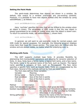 Chapter 01 Introduction to AWT
Advanced Java Programming - 14 -
Setting the Paint Mode
The paint-mode determines how objects are drawn in a window. By
default, new output to a window overwrites any pre-existing contents.
However, it is possible to have new objects XORed onto the window by using
setXORMode( ), as follows:
void setXORMode(Color xorColor)
Here, ‗xorColor‘ specifies the color that will be XORed to the window when
an object is drawn. The advantage of XOR mode is that the new object is
always guaranteed to be visible no matter what color the object is drawn over.
To return to overwrite mode, call setPaintMode( ), shown here:
void setPaintMode( )
In general, we will want to use overwrite mode for normal output, and
XOR mode for special purposes. For example, the following program displays
cross hairs that track the mouse pointer. The cross hairs are XORed onto the
window and are always visible, no matter what the underlying color is.
Working with Fonts
The AWT supports multiple type fonts. It provides flexibility by
abstracting font-manipulation operations and allowing for dynamic selection of
fonts. In Java, fonts have a family name, a logical font name, and a face name.
The family name is the general name of the font, such as Courier. The logical
name specifies a category of font, such as Monospaced. The face name
specifies a specific font, such as Courier Italic. Fonts are encapsulated by the
Font class. Several of the methods defined by Font are listed below.
The Font class defines these variables:
Variable Meaning
String name Name of the font
float pointSize Size of the font in points
int size Size of the font in points
int style Font style
Method Description
static Font decode(String str) Returns a font given its name.
boolean equals(Object FontObj) Returns true if the invoking object contains
the same font as that specified by FontObj.
Otherwise, it returns false.
String getFamily( ) Returns the name of the font family to
which the invoking font belongs.
 