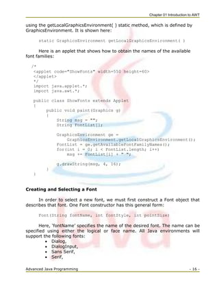 Chapter 01 Introduction to AWT
Advanced Java Programming - 16 -
using the getLocalGraphicsEnvironment( ) static method, which is defined by
GraphicsEnvironment. It is shown here:
static GraphicsEnvironment getLocalGraphicsEnvironment( )
Here is an applet that shows how to obtain the names of the available
font families:
/*
<applet code="ShowFonts" width=550 height=60>
</applet>
*/
import java.applet.*;
import java.awt.*;
public class ShowFonts extends Applet
{
public void paint(Graphics g)
{
String msg = "";
String FontList[];
GraphicsEnvironment ge =
GraphicsEnvironment.getLocalGraphicsEnvironment();
FontList = ge.getAvailableFontFamilyNames();
for(int i = 0; i < FontList.length; i++)
msg += FontList[i] + " ";
g.drawString(msg, 4, 16);
}
}
Creating and Selecting a Font
In order to select a new font, we must first construct a Font object that
describes that font. One Font constructor has this general form:
Font(String fontName, int fontStyle, int pointSize)
Here, ‗fontName‘ specifies the name of the desired font. The name can be
specified using either the logical or face name. All Java environments will
support the following fonts:
 Dialog,
 DialogInput,
 Sans Serif,
 Serif,
 