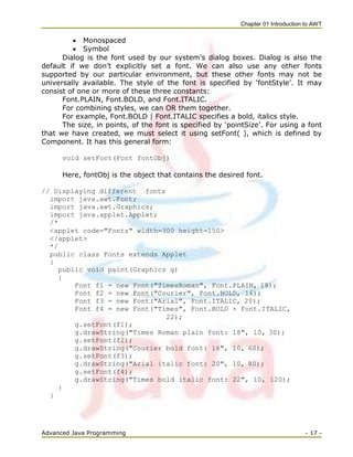Chapter 01 Introduction to AWT
Advanced Java Programming - 17 -
 Monospaced
 Symbol
Dialog is the font used by our system‘s dialog boxes. Dialog is also the
default if we don‘t explicitly set a font. We can also use any other fonts
supported by our particular environment, but these other fonts may not be
universally available. The style of the font is specified by ‗fontStyle‘. It may
consist of one or more of these three constants:
Font.PLAIN, Font.BOLD, and Font.ITALIC.
For combining styles, we can OR them together.
For example, Font.BOLD | Font.ITALIC specifies a bold, italics style.
The size, in points, of the font is specified by ‗pointSize‘. For using a font
that we have created, we must select it using setFont( ), which is defined by
Component. It has this general form:
void setFont(Font fontObj)
Here, fontObj is the object that contains the desired font.
// Displaying different fonts
import java.awt.Font;
import java.awt.Graphics;
import java.applet.Applet;
/*
<applet code="Fonts" width=300 height=150>
</applet>
*/
public class Fonts extends Applet
{
public void paint(Graphics g)
{
Font f1 = new Font("TimesRoman", Font.PLAIN, 18);
Font f2 = new Font("Courier", Font.BOLD, 16);
Font f3 = new Font("Arial", Font.ITALIC, 20);
Font f4 = new Font("Times", Font.BOLD + Font.ITALIC,
22);
g.setFont(f1);
g.drawString("Times Roman plain font: 18", 10, 30);
g.setFont(f2);
g.drawString("Courier bold font: 16", 10, 60);
g.setFont(f3);
g.drawString("Arial italic font: 20", 10, 80);
g.setFont(f4);
g.drawString("Times bold italic font: 22", 10, 120);
}
}
 